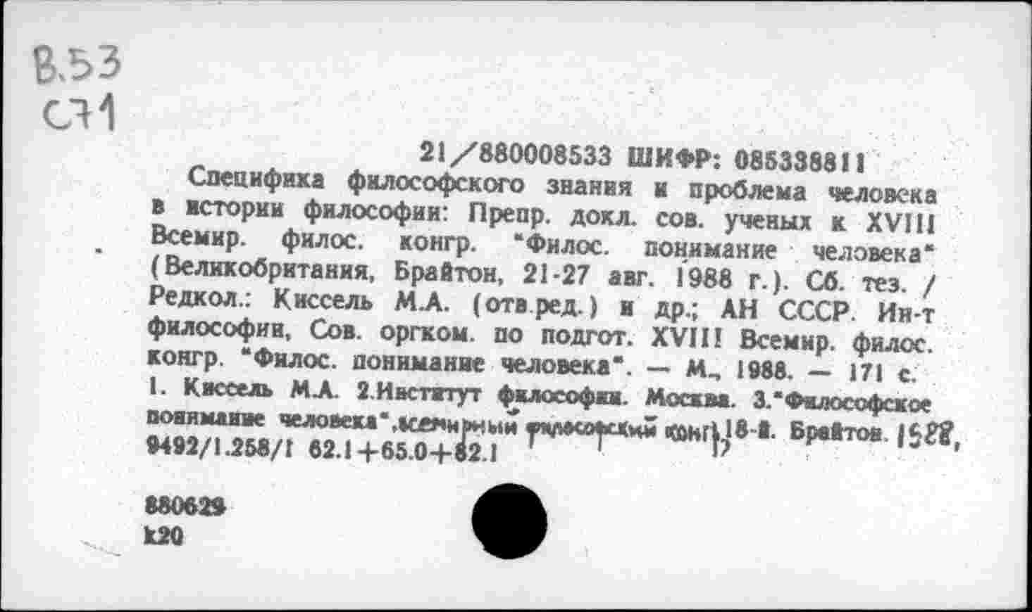 ﻿Взз
СИ
21/880008533 ШИФР: 085338811
Специфика философского знания и проблема человека в истории философии: Препр, докл. сов. ученых к XVIII Всемир. филос. конгр. “Филос. понимание человека“ (Великобритания, Брайтон, 21-27 авг. 1988 г.). Сб. тез. / Редкол.: Киссель М.А. (отвред.) и др.; АН СССР. Ин-т философии. Сов. оргком. по подгот. XVII! Всемир. филос. конгр. “Филос. понимание человека“. — м^ 1988. — 171 с.
1. Киссель М.А. 2.Институт философии. Москва. 3.“Философское понимание человека'.меяиаиыи «чмсоасхни СОНГ},1®’1- Брайтов. 1<■Г? 9492/1.258/1 62.1 +65.0+82.1 '	' Ь	13 1
88062»
Й20